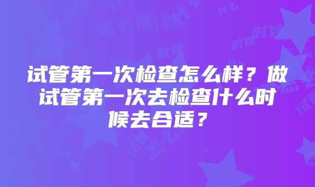 试管第一次检查怎么样?做试管第一次去检查什么时候去合适?
