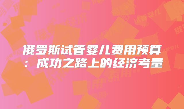 俄罗斯试管婴儿费用预算:成功之路上的经济考量