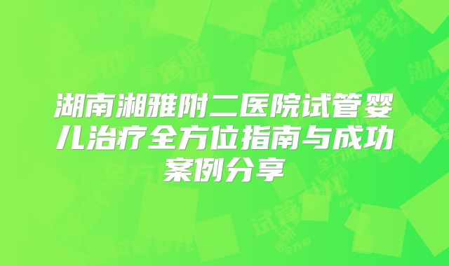 湖南湘雅附二医院试管婴儿治疗全方位指南与成功案例分享