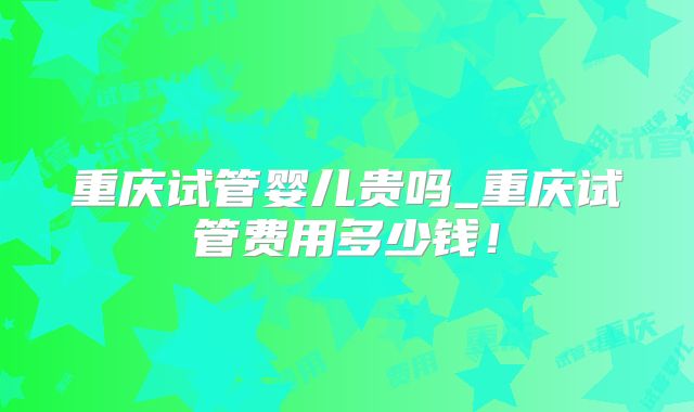 重庆试管婴儿贵吗_重庆试管费用多少钱!