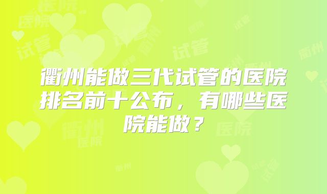 衢州能做三代试管的医院排名前十公布，有哪些医院能做？