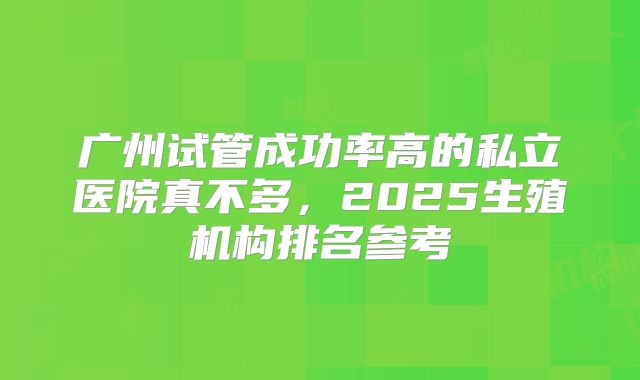 广州试管成功率高的私立医院真不多，2025生殖机构排名参考