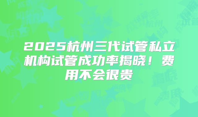 2025杭州三代试管私立机构试管成功率揭晓！费用不会很贵