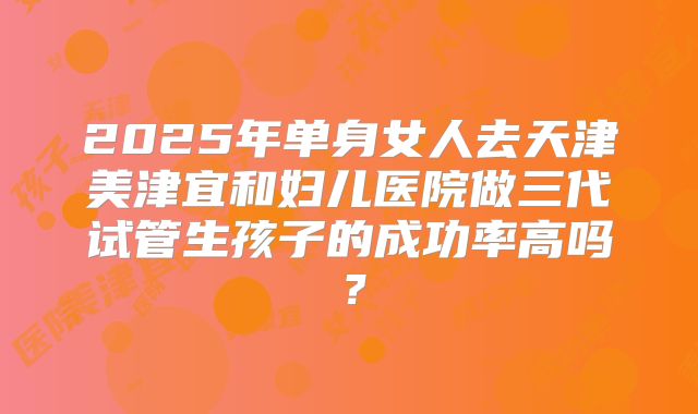 2025年单身女人去天津美津宜和妇儿医院做三代试管生孩子的成功率高吗？