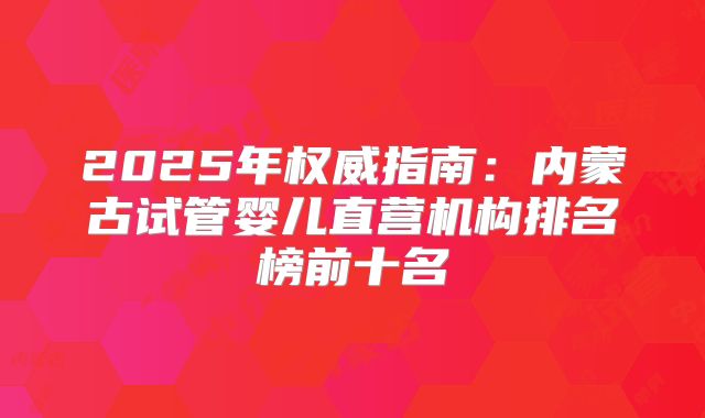 2025年权威指南:内蒙古试管婴儿直营机构排名榜前十名