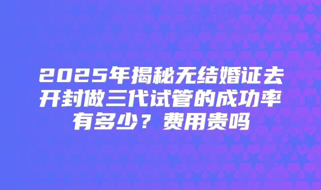 2025年揭秘无结婚证去开封做三代试管的成功率有多少？费用贵吗