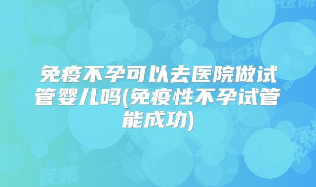 免疫不孕可以去医院做试管婴儿吗(免疫性不孕试管能成功)