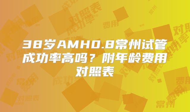 38岁AMH0.8常州试管成功率高吗？附年龄费用对照表