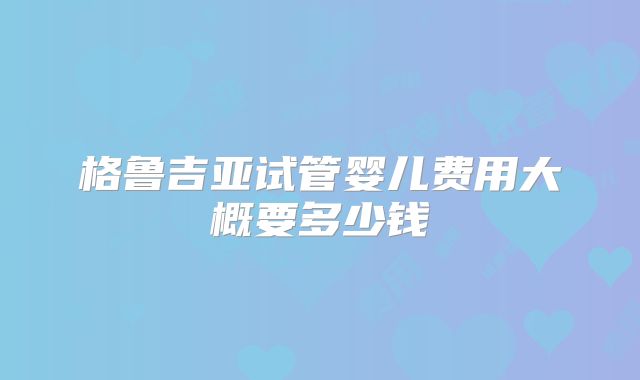 格鲁吉亚试管婴儿费用大概要多少钱