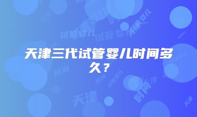 天津三代试管婴儿时间多久？
