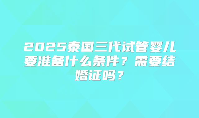 2025泰国三代试管婴儿要准备什么条件？需要结婚证吗？