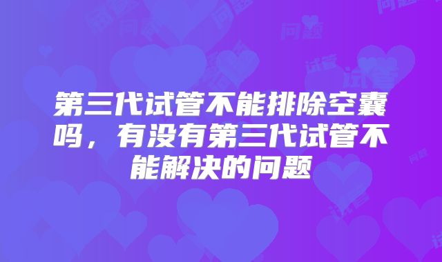 第三代试管不能排除空囊吗，有没有第三代试管不能解决的问题