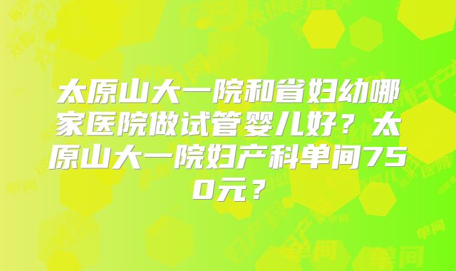 太原山大一院和省妇幼哪家医院做试管婴儿好？太原山大一院妇产科单间750元？