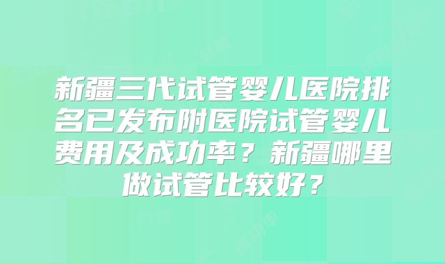 新疆三代试管婴儿医院排名已发布附医院试管婴儿费用及成功率？新疆哪里做试管比较好？