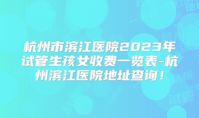 杭州市滨江医院2023年试管生孩女收费一览表-杭州滨江医院地址查询！