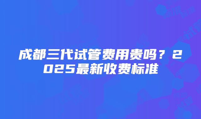 成都三代试管费用贵吗？2025最新收费标准