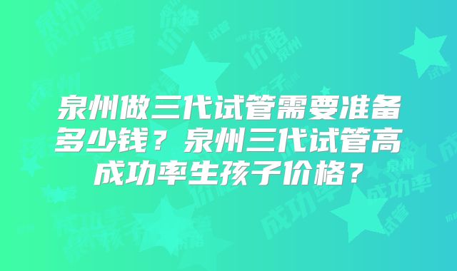 泉州做三代试管需要准备多少钱？泉州三代试管高成功率生孩子价格？