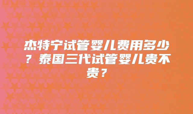 杰特宁试管婴儿费用多少?泰国三代试管婴儿贵不贵?
