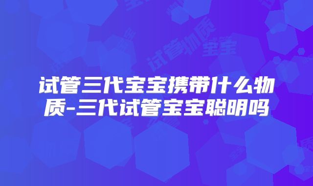 试管三代宝宝携带什么物质-三代试管宝宝聪明吗