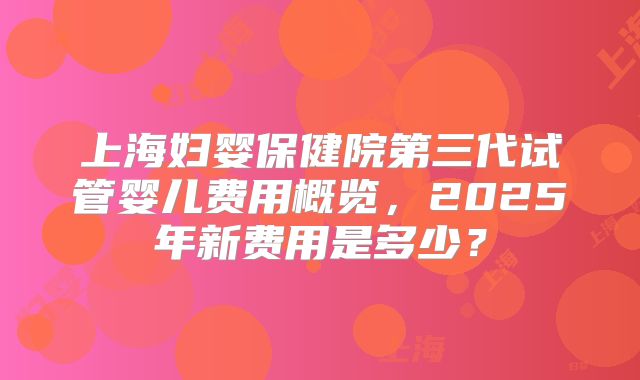 上海妇婴保健院第三代试管婴儿费用概览，2025年新费用是多少？