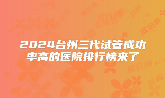 2024台州三代试管成功率高的医院排行榜来了