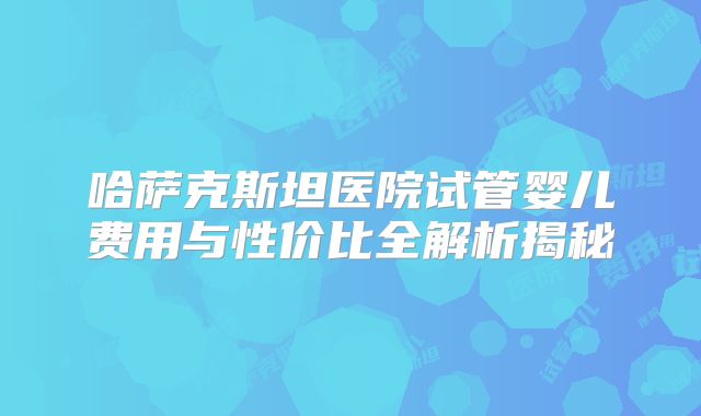 哈萨克斯坦医院试管婴儿费用与性价比全解析揭秘