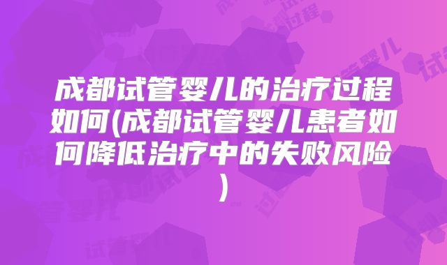 成都试管婴儿的治疗过程如何(成都试管婴儿患者如何降低治疗中的失败风险)