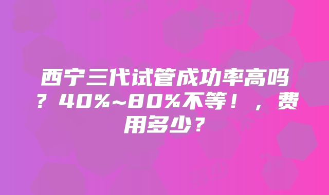 西宁三代试管成功率高吗?40%~80%不等!,费用多少?