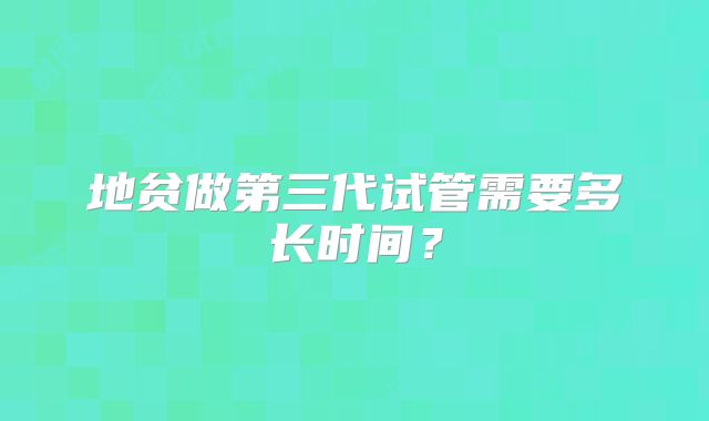 地贫做第三代试管需要多长时间？