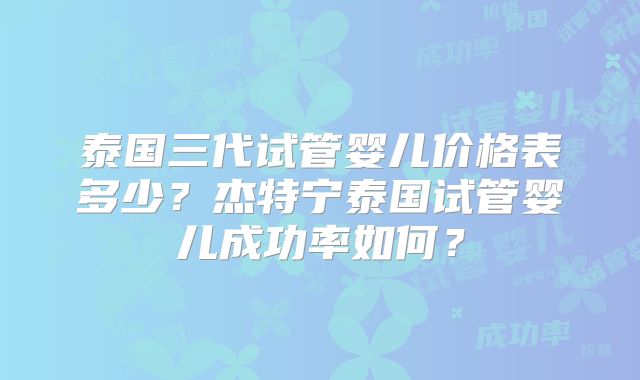 泰国三代试管婴儿价格表多少？杰特宁泰国试管婴儿成功率如何？