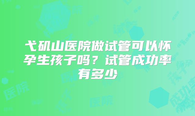 弋矶山医院做试管可以怀孕生孩子吗？试管成功率有多少