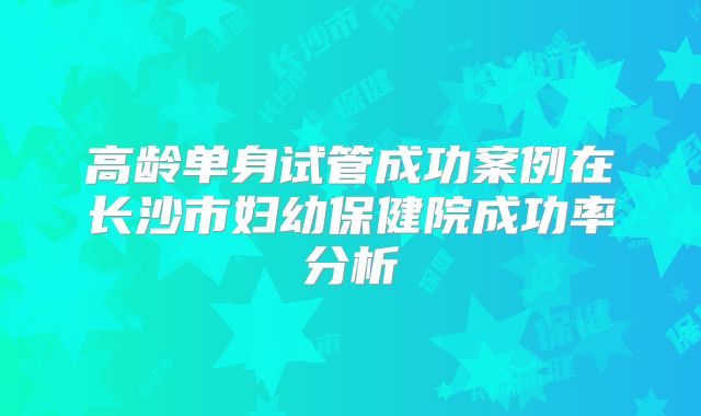高龄单身试管成功案例在长沙市妇幼保健院成功率分析