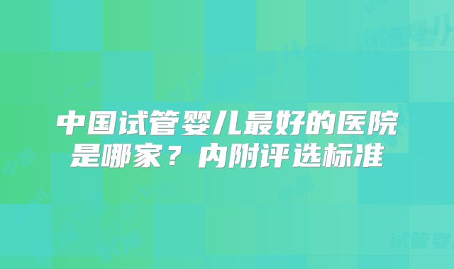 中国试管婴儿最好的医院是哪家？内附评选标准