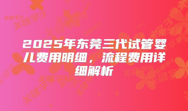 2025年东莞三代试管婴儿费用明细,流程费用详细解析