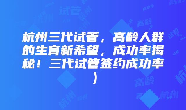 杭州三代试管,高龄人群的生育新希望,成功率揭秘!三代试管签约成功率)