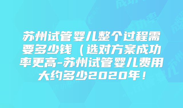 苏州试管婴儿整个过程需要多少钱（选对方案成功率更高-苏州试管婴儿费用大约多少2020年！