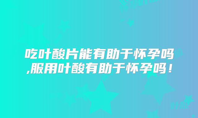 吃叶酸片能有助于怀孕吗,服用叶酸有助于怀孕吗!