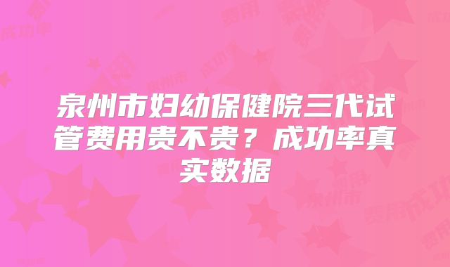泉州市妇幼保健院三代试管费用贵不贵？成功率真实数据