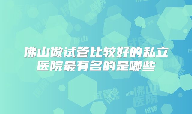 佛山做试管比较好的私立医院最有名的是哪些