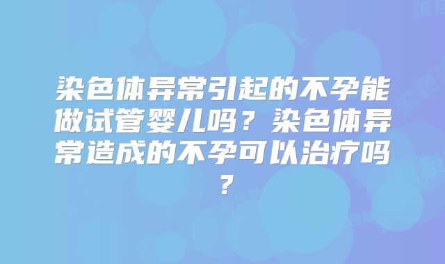 染色体异常引起的不孕能做试管婴儿吗?染色体异常造成的不孕可以治疗吗?