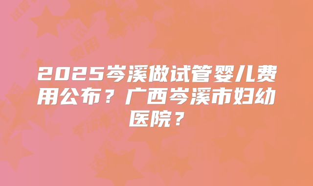 2025岑溪做试管婴儿费用公布？广西岑溪市妇幼医院？