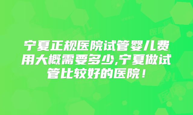 宁夏正规医院试管婴儿费用大概需要多少,宁夏做试管比较好的医院！