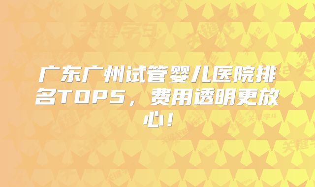 广东广州试管婴儿医院排名TOP5，费用透明更放心！