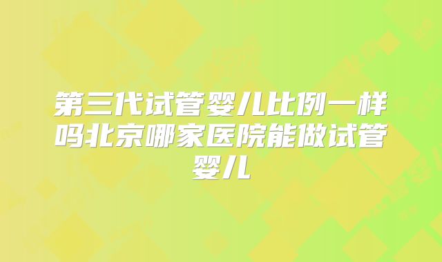 第三代试管婴儿比例一样吗北京哪家医院能做试管婴儿