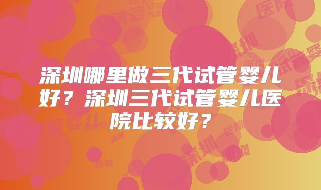 深圳哪里做三代试管婴儿好？深圳三代试管婴儿医院比较好？