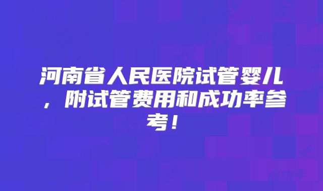 河南省人民医院试管婴儿，附试管费用和成功率参考！