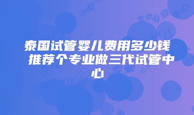 泰国试管婴儿费用多少钱 推荐个专业做三代试管中心