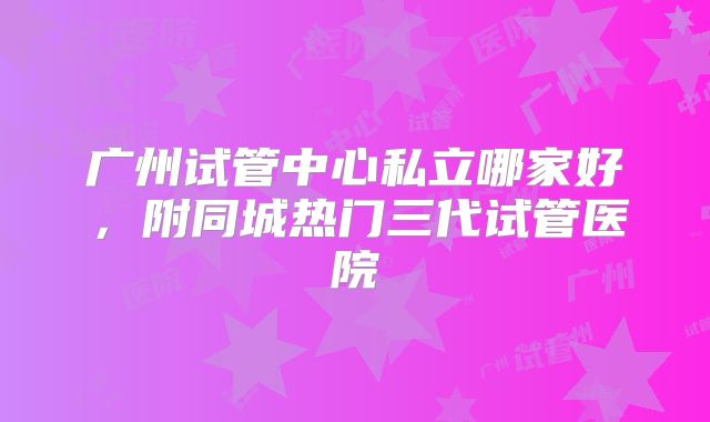 广州试管中心私立哪家好,附同城热门三代试管医院