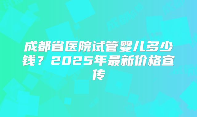 成都省医院试管婴儿多少钱？2025年最新价格宣传