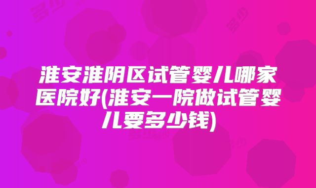 淮安淮阴区试管婴儿哪家医院好(淮安一院做试管婴儿要多少钱)